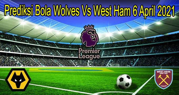 Prediksi Bola Wolves Vs West Ham 6 April 2021