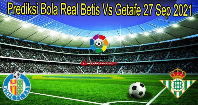 Prediksi Bola Real Betis Vs Getafe 27 Sep 2021