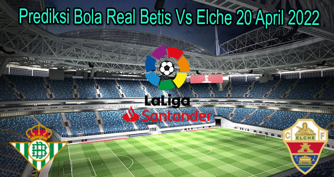 Prediksi Bola Real Betis Vs Elche 20 April 2022
