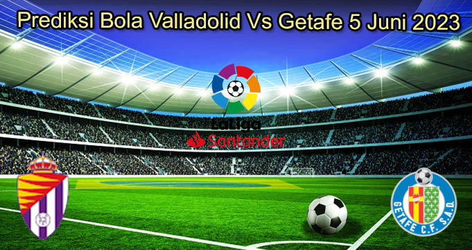 Prediksi Bola Valladolid Vs Getafe 5 Juni 2023